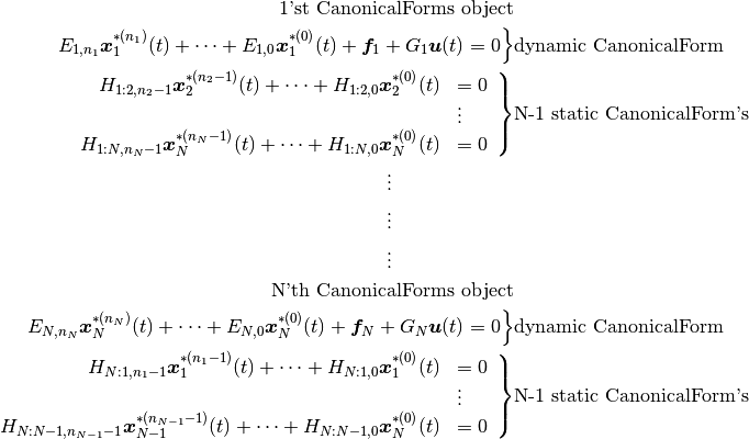 \begin{align*}
\text{1'st CanonicalForms object} \\
\left. E_{1,n_1} \boldsymbol x_1^{*(n_1)}(t) + \cdots + E_{1,0}\boldsymbol x_1^{*(0)}(t) + \boldsymbol f_1 + G_1 \boldsymbol u(t) = 0 \right\}&\text{dynamic CanonicalForm} \\
\left.\begin{array}{rl}
H_{1:2,n_2-1} \boldsymbol x_2^{*(n_2-1)}(t) + \cdots + H_{1:2,0}\boldsymbol x_2^{*(0)}(t) & = 0 \\
& \vdots \\
H_{1:N,n_N-1} \boldsymbol x_N^{*(n_N-1)}(t) + \cdots + H_{1:N,0}\boldsymbol x_N^{*(0)}(t) & = 0 \\
\end{array}\right\}&\text{N-1 static CanonicalForm's} \\
\vdots \hphantom{dddddddddddd} \\
\vdots \hphantom{dddddddddddd} \\
\vdots \hphantom{dddddddddddd} \\
\text{N'th CanonicalForms object} \\
\left. E_{N,n_N} \boldsymbol x_N^{*(n_N)}(t) + \cdots + E_{N,0}\boldsymbol x_N^{*(0)}(t) + \boldsymbol f_N + G_N \boldsymbol u(t) = 0 \right\}&\text{dynamic CanonicalForm} \\
\left.\begin{array}{rl}
H_{N:1,n_1-1} \boldsymbol x_1^{*(n_1-1)}(t) + \cdots + H_{N:1,0}\boldsymbol x_1^{*(0)}(t) & = 0 \\
& \vdots \\
H_{N:N-1,n_{N-1}-1} \boldsymbol x_{N-1}^{*(n_{N-1}-1)}(t) + \cdots + H_{N:N-1,0}\boldsymbol x_N^{*(0)}(t) & = 0 \\
\end{array}\right\}&\text{N-1 static CanonicalForm's} \\
\end{align*}